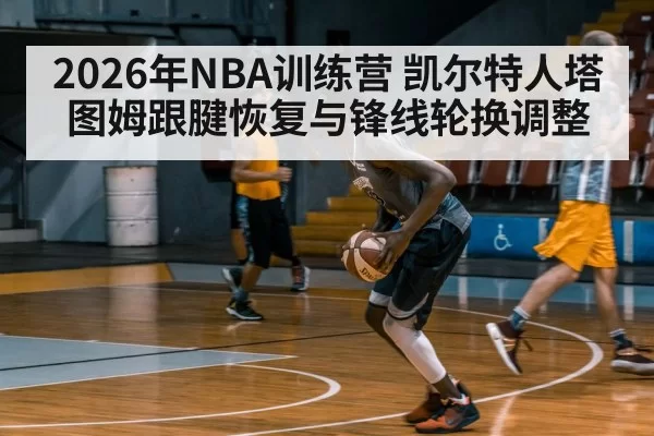 2026年NBA训练营 凯尔特人塔图姆跟腱恢复与锋线轮换调整